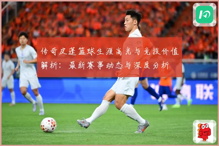 传奇皮蓬篮球生涯高光与竞技价值解析：最新赛事动态与深度分析