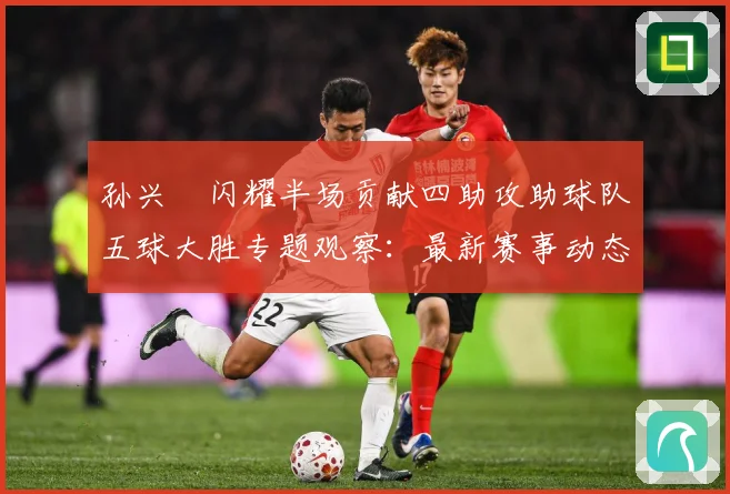 孙兴慜闪耀半场贡献四助攻助球队五球大胜专题观察：最新赛事动态与深度分析