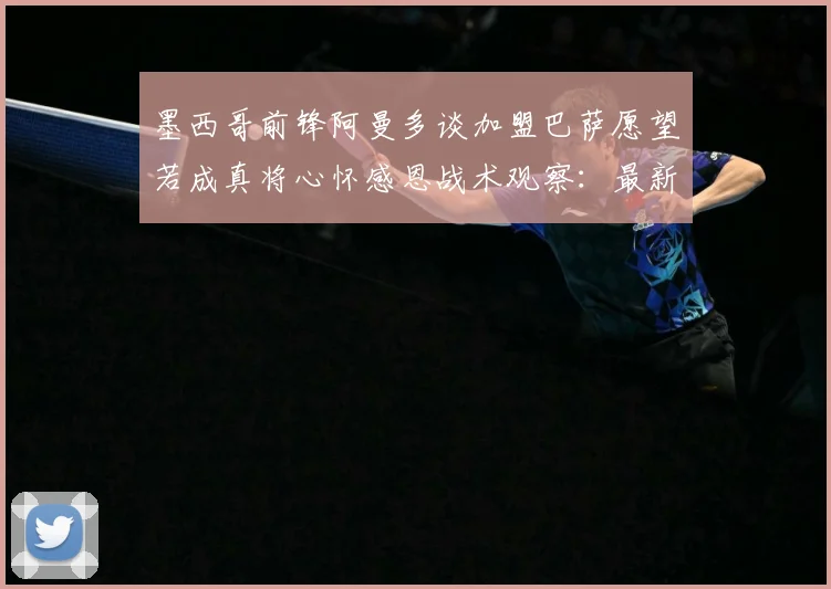 墨西哥前锋阿曼多谈加盟巴萨愿望若成真将心怀感恩战术观察：最新赛事动态与深度分析