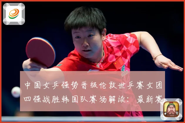 中国女乒强势晋级伦敦世乒赛女团四强战胜韩国队赛场解读：最新赛事动态与深度分析