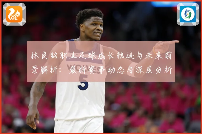 林良铭职业足球成长轨迹与未来前景解析：最新赛事动态与深度分析