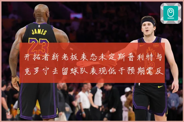 开拓者新老板表态未定斯普利特与克罗宁去留球队表现低于预期需反成长观察：最新赛事动态与深度分析