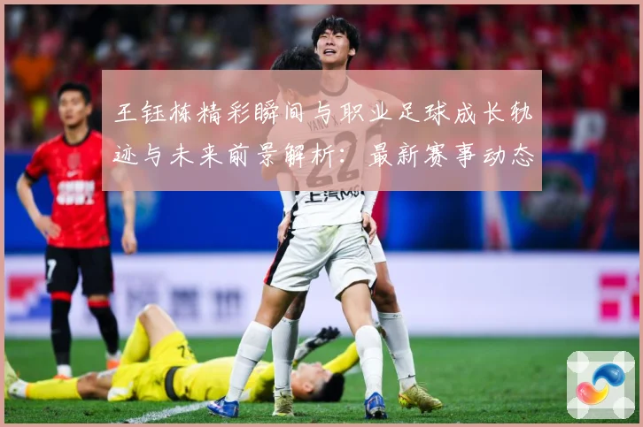 王钰栋精彩瞬间与职业足球成长轨迹与未来前景解析：最新赛事动态与深度分析