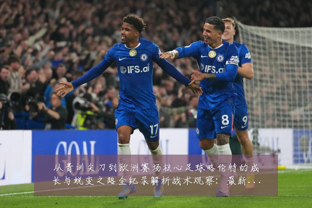 从青训尖刀到欧洲赛场核心足球略伦特的成长与蜕变之路全纪录解析战术观察：最新赛事动态与深度分析