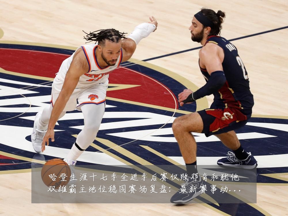哈登生涯十七季全进季后赛仅败邓肯和犹他双雄霸主地位稳固赛场复盘:最新赛事动态与深度分析