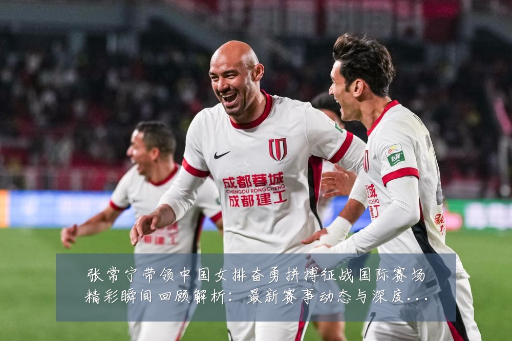 张常宁带领中国女排奋勇拼搏征战国际赛场精彩瞬间回顾解析:最新赛事动态与深度分析